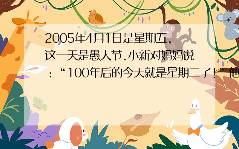 2005年4月1日是星期五,这一天是愚人节.小新对妈妈说：“100年后的今天就是星期二了!”他说的是真话吗?