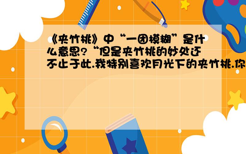 《夹竹桃》中“一团模糊”是什么意思?“但是夹竹桃的妙处还不止于此.我特别喜欢月光下的夹竹桃.你站在它下面,花朵是一团模糊；但是香气却毫不含糊,浓浓烈烈地从花枝上袭了下来.”