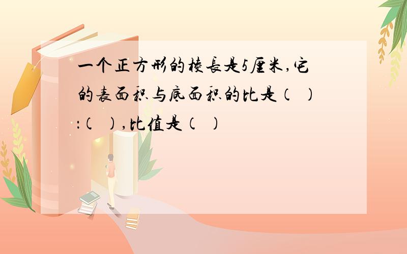 一个正方形的棱长是5厘米,它的表面积与底面积的比是（ ）：（ ）,比值是（ ）