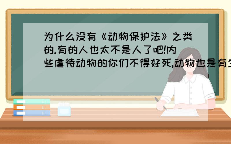 为什么没有《动物保护法》之类的.有的人也太不是人了吧!内些虐待动物的你们不得好死,动物也是有生命的内些王八蛋们听着,你这辈子会投胎,不代表你下辈子能这么幸运,狗妈妈生小狗不是