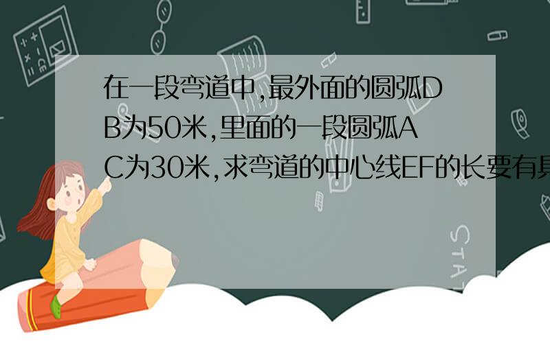 在一段弯道中,最外面的圆弧DB为50米,里面的一段圆弧AC为30米,求弯道的中心线EF的长要有具体过程