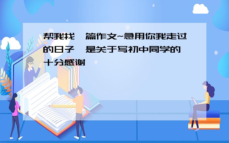 帮我找一篇作文~急用你我走过的日子、是关于写初中同学的、十分感谢