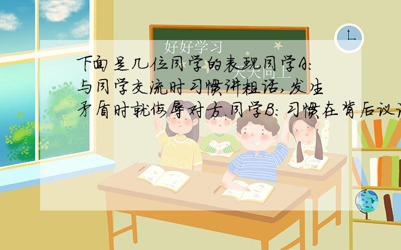 下面是几位同学的表现同学A:与同学交流时习惯讲粗话,发生矛盾时就侮辱对方.同学B:习惯在背后议论别人 甚至捏造事实破坏同学关系同学C：常常拿别人的缺点和生理缺陷取绰号,以此为乐同