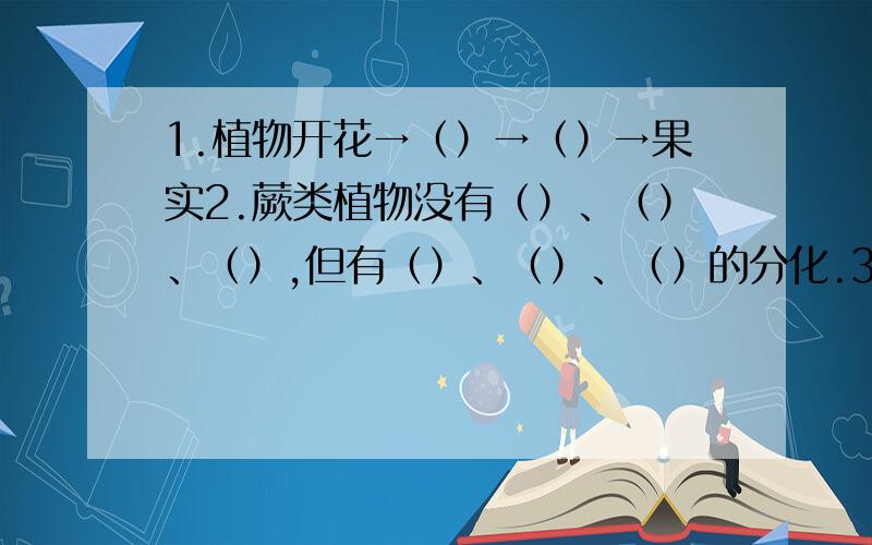 1.植物开花→（）→（）→果实2.蕨类植物没有（）、（）、（）,但有（）、（）、（）的分化.3.苔藓类结构比蕨类简单,没有（）,只有（）、（）的分化,更没有（）、（）、（）,用（）繁