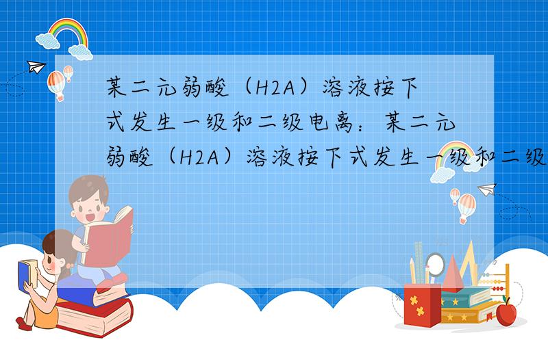 某二元弱酸（H2A）溶液按下式发生一级和二级电离：某二元弱酸（H2A）溶液按下式发生一级和二级电离：H2A某二元弱酸（简写为H2A）溶液，按下式发生一级或二级电离：H2A H++HA-，HA- H++A2- 已