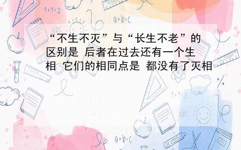 “不生不灭”与“长生不老”的区别是 后者在过去还有一个生相 它们的相同点是 都没有了灭相