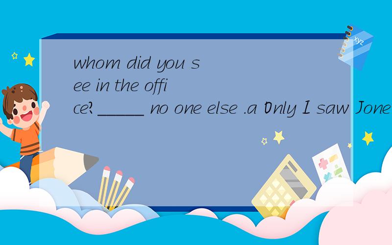 whom did you see in the office?_____ no one else .a Only I saw Jone in the office .b I only saw John in the office c I saw only John in the office d I saw John in the office only 为什么选C啊,only的用法是怎样的?