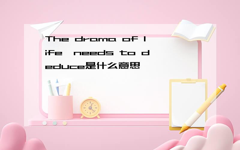 The drama of life,needs to deduce是什么意思