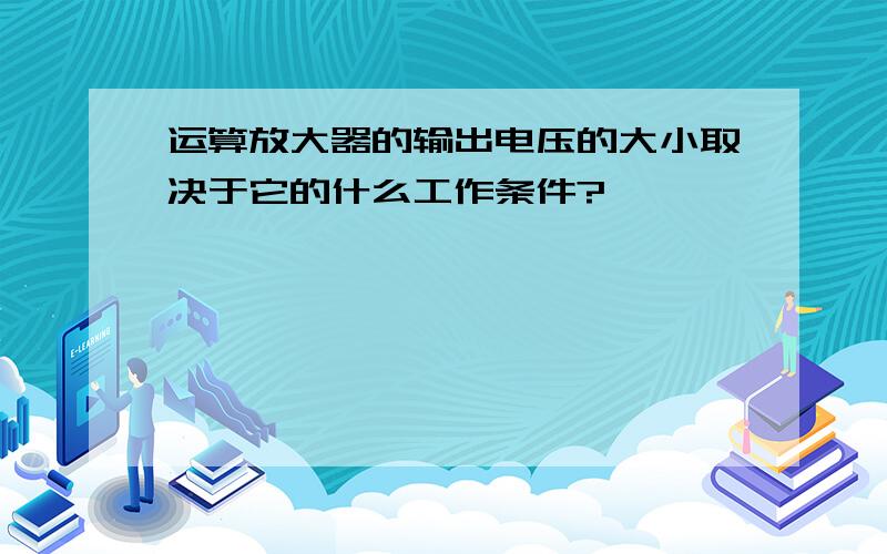 运算放大器的输出电压的大小取决于它的什么工作条件?