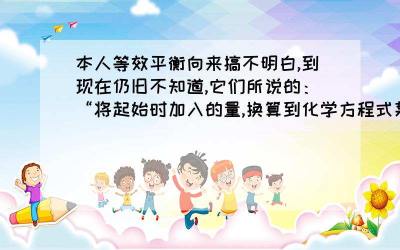 本人等效平衡向来搞不明白,到现在仍旧不知道,它们所说的：“将起始时加入的量,换算到化学方程式某一遍后各物质的量相同……”我到现在都不明白到底是怎么换算过去的,例如：2SO2(g)+O2