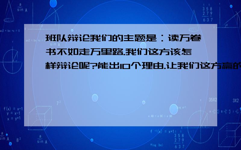 班队辩论我们的主题是：读万卷书不如走万里路.我们这方该怎样辩论呢?能出10个理由.让我们这方赢的机会大一点.其实正方是：读万卷书不如走万里路。反方是：读万卷书不走万里路。理由