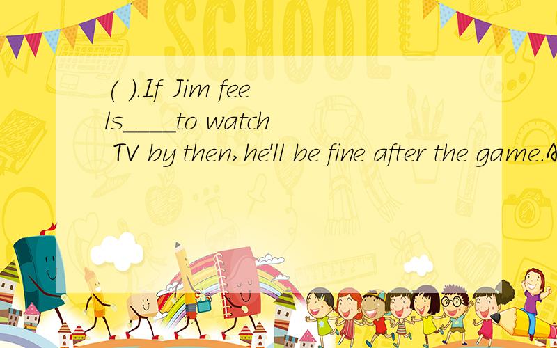 ( ).If Jim feels____to watch TV by then,he'll be fine after the game.A.enough well B.enough goodC.well enough D.good enough