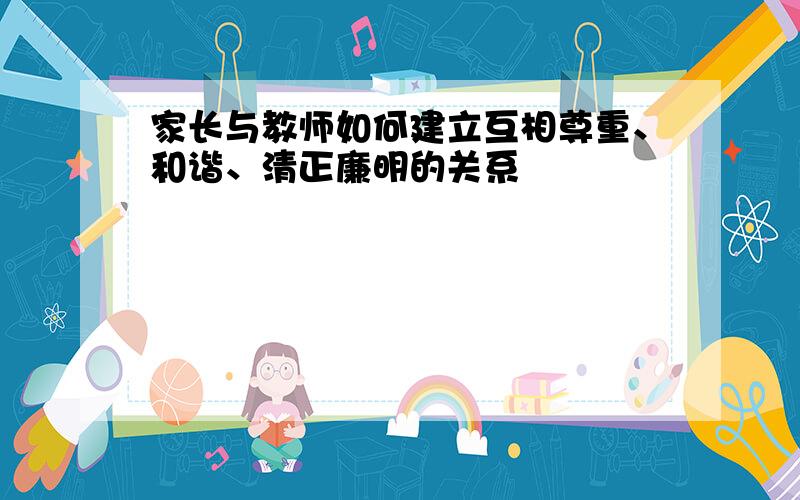 家长与教师如何建立互相尊重、和谐、清正廉明的关系