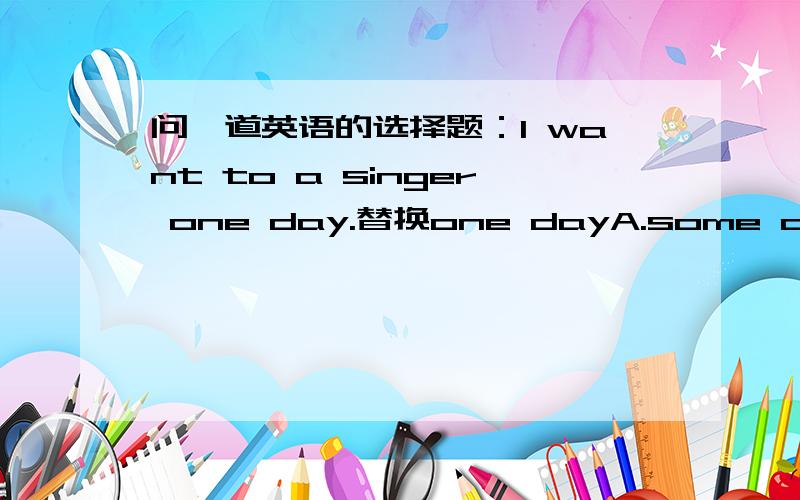 问一道英语的选择题：I want to a singer one day.替换one dayA.some dayB.some daysC.a day