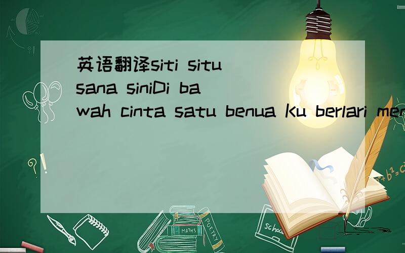 英语翻译siti situ sana siniDi bawah cinta satu benua Ku berlari mencari satu cinta Cintamu ku ke syurga Kan ku bawa ia Di bawah cinta satu benua Ku berlari mencari satu cinta Cinta ku kan ke syurga Kau,ku bawa ia (Siti situ sana sini) Pernahkah k