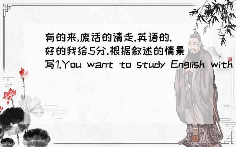 有的来,废话的请走.英语的.好的我给5分.根据叙述的情景写1.You want to study English with Guoguo：Shall__________________________?2.You'd love to have dinner with Tom：Yes,__________________________.3.You want to see the film wi