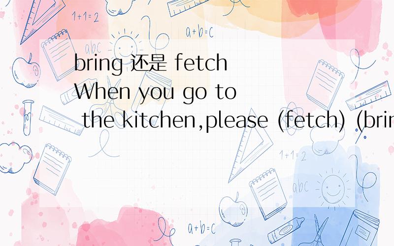 bring 还是 fetchWhen you go to the kitchen,please (fetch) (bring) me a glass of water?应该选哪个?请详细说明理由,when you go to the kitchen,是否已在厨房，还是打算去厨房？不同的理解，就要选不同了？