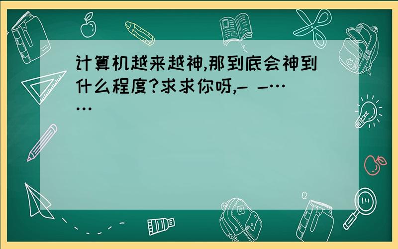 计算机越来越神,那到底会神到什么程度?求求你呀,- -……