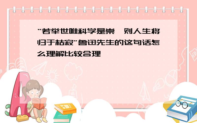 “若举世唯科学是崇,则人生将归于枯寂”鲁迅先生的这句话怎么理解比较合理