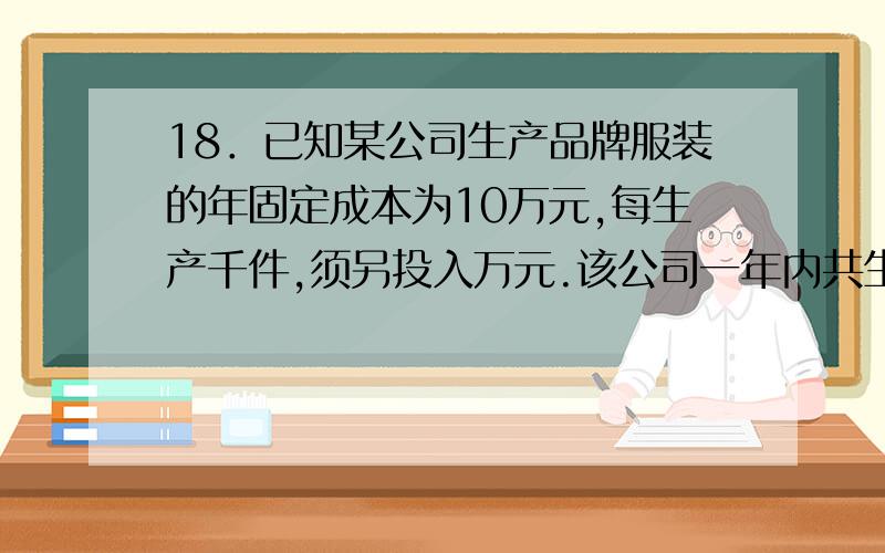 18．已知某公司生产品牌服装的年固定成本为10万元,每生产千件,须另投入万元.该公司一年内共生产该品牌18．已知某公司生产品牌服装的年固定成本为10万元,每生产千件,须另投入2.7万元.该