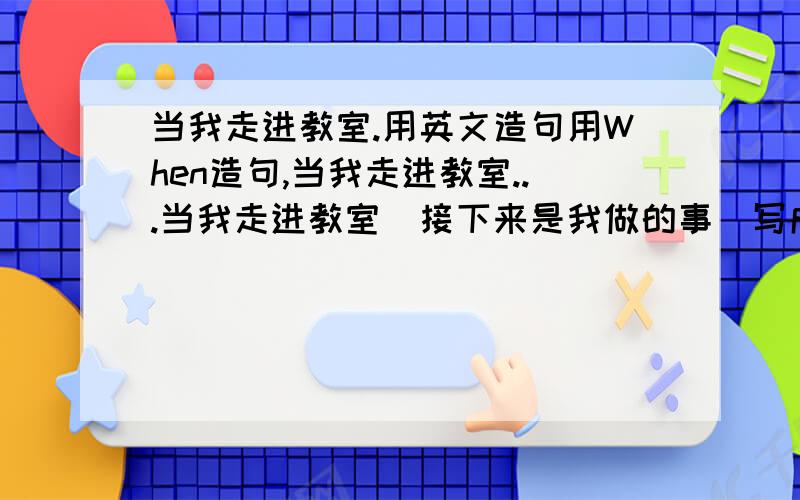 当我走进教室.用英文造句用When造句,当我走进教室...当我走进教室（接下来是我做的事）写成一句话