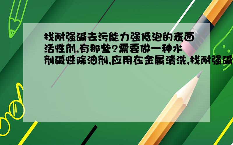 找耐强碱去污能力强低泡的表面活性剂,有那些?需要做一种水剂碱性除油剂,应用在金属清洗,找耐强碱去污能力强低泡的表面活性剂.