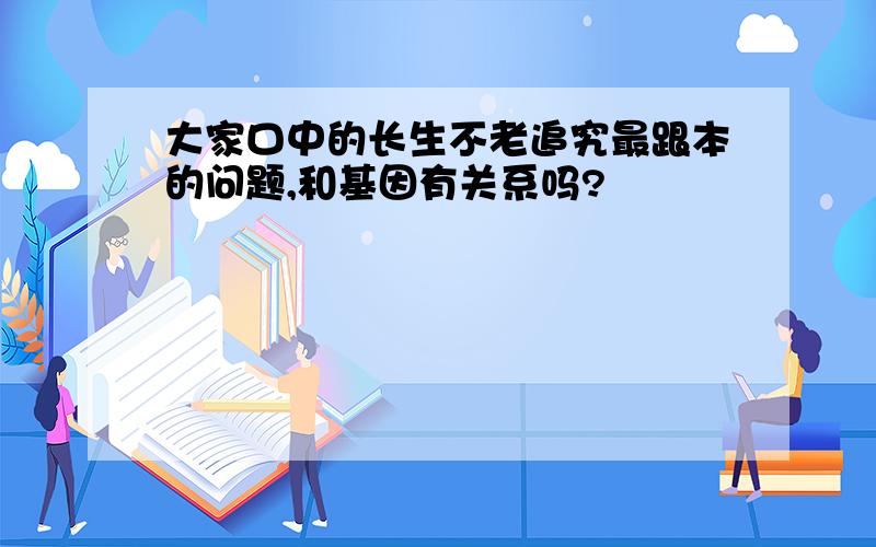 大家口中的长生不老追究最跟本的问题,和基因有关系吗?