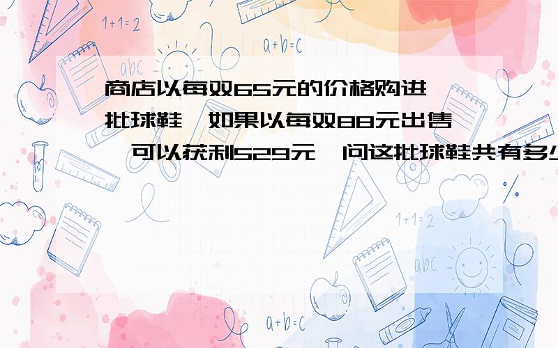 商店以每双65元的价格购进一批球鞋,如果以每双88元出售,可以获利529元,问这批球鞋共有多少双?最好是数学方法。尽量不用解方程