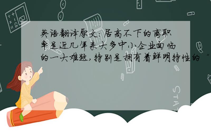 英语翻译原文：居高不下的离职率是近几年来大多中小企业面临的一大难题,特别是拥有着鲜明特性的“90后”员工的逐步步入社会,更是对中小企业员工管理造成了巨大的冲击.“90后闪跳族”