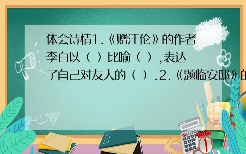 体会诗情1.《赠汪伦》的作者李白以（ ）比喻（ ）,表达了自己对友人的（ ）.2.《题临安邸》的《秋夜将晓出篱门迎感》两首诗都是以北宋被金兵攻陷,中原被占,（ ）的（ ）两位皇帝被掳,