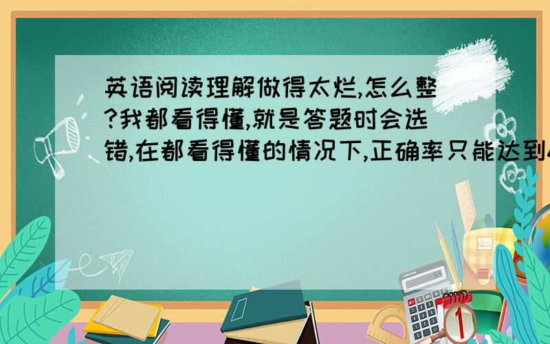 英语阅读理解做得太烂,怎么整?我都看得懂,就是答题时会选错,在都看得懂的情况下,正确率只能达到65%