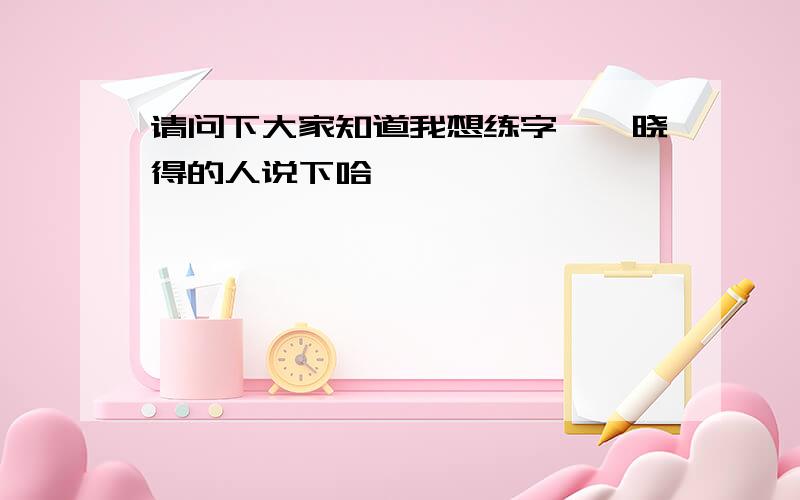 请问下大家知道我想练字,　晓得的人说下哈,