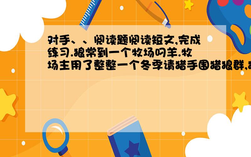 对手、、阅读题阅读短文,完成练习.狼常到一个牧场叼羊.牧场主用了整整一个冬季请猎手围猎狼群,狼患总算解除了.过了不久,羊群开始流行疫病,羊大批地死掉,比遭受狼患的损失还大.牧场主