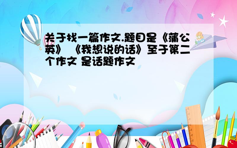 关于找一篇作文.题目是《蒲公英》 《我想说的话》至于第二个作文 是话题作文