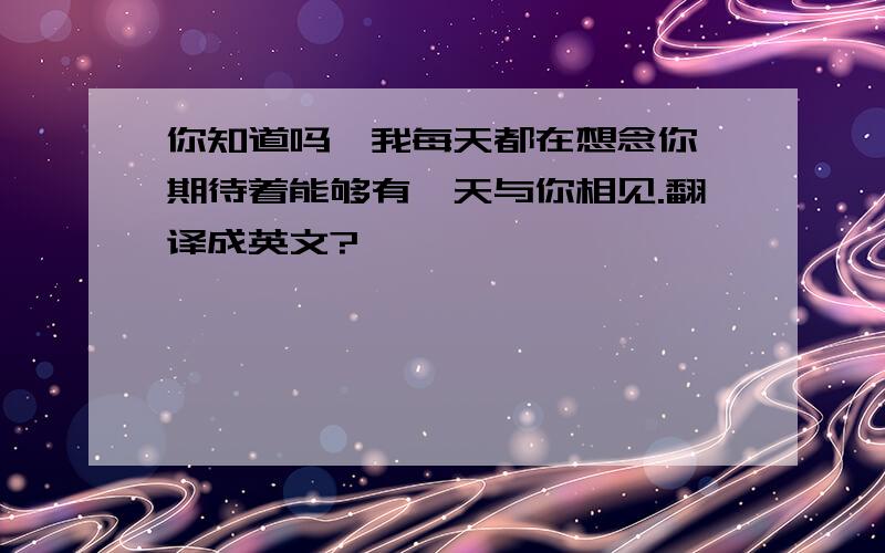 你知道吗,我每天都在想念你,期待着能够有一天与你相见.翻译成英文?