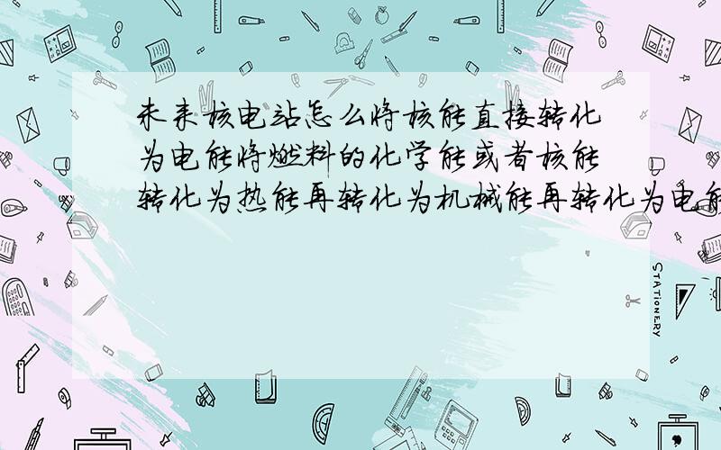 未来核电站怎么将核能直接转化为电能将燃料的化学能或者核能转化为热能再转化为机械能再转化为电能过程中能量损耗大目前将燃料的化学能转化为电能的燃料电池技术成熟.有没有类似燃