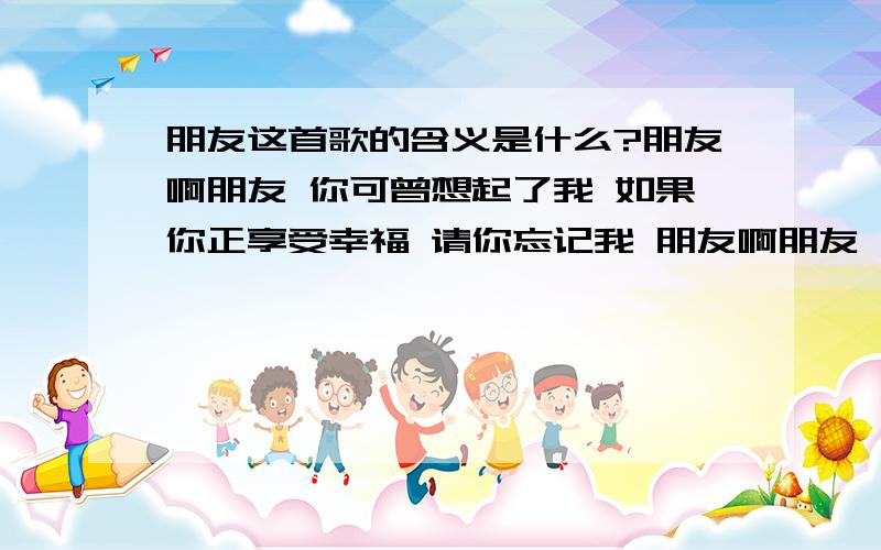 朋友这首歌的含义是什么?朋友啊朋友 你可曾想起了我 如果你正享受幸福 请你忘记我 朋友啊朋友 你可曾记起了我 如果你正承受不幸 朋友啊朋友 你可曾想起了我 如果你正享受幸福 请你忘