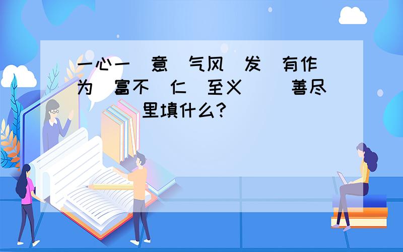 一心一(意）气风（发）有作（为）富不（仁）至义（ ）善尽（ （）里填什么?