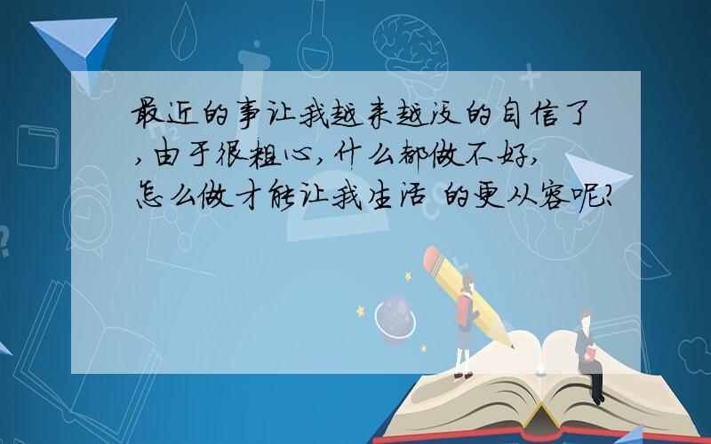 最近的事让我越来越没的自信了,由于很粗心,什么都做不好,怎么做才能让我生活 的更从容呢?