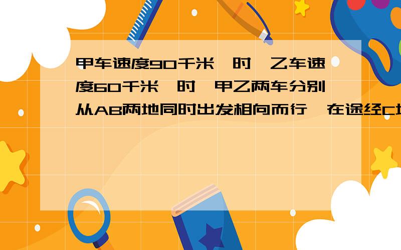 甲车速度90千米一时,乙车速度60千米一时,甲乙两车分别从AB两地同时出发相向而行,在途经C地时乙车比甲车早到十分钟.第二天,甲乙分别从BA两地出发同时返回原来出发地,在途经C地时甲车比乙