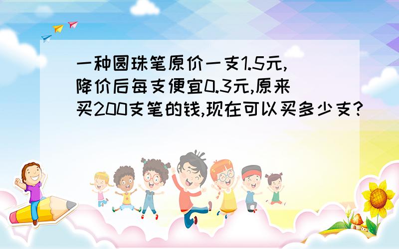 一种圆珠笔原价一支1.5元,降价后每支便宜0.3元,原来买200支笔的钱,现在可以买多少支?