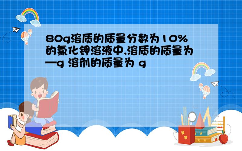 80g溶质的质量分数为10%的氯化钾溶液中,溶质的质量为—g 溶剂的质量为 g