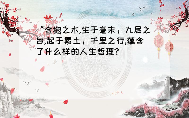 “合抱之木,生于毫末；九层之台,起于累土；千里之行,蕴含了什么样的人生哲理?