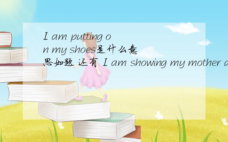 I am putting on my shoes是什么意思如题 还有 I am showing my mother around my school.          Many students are sitting there.          I am writing a letter.          She is cleaning the blackboard at the back of the dassroom.          The