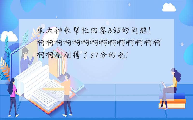 求大神来帮忙回答B站的问题!啊啊啊啊啊啊啊啊啊啊啊啊啊啊啊啊刚刚得了57分的说!