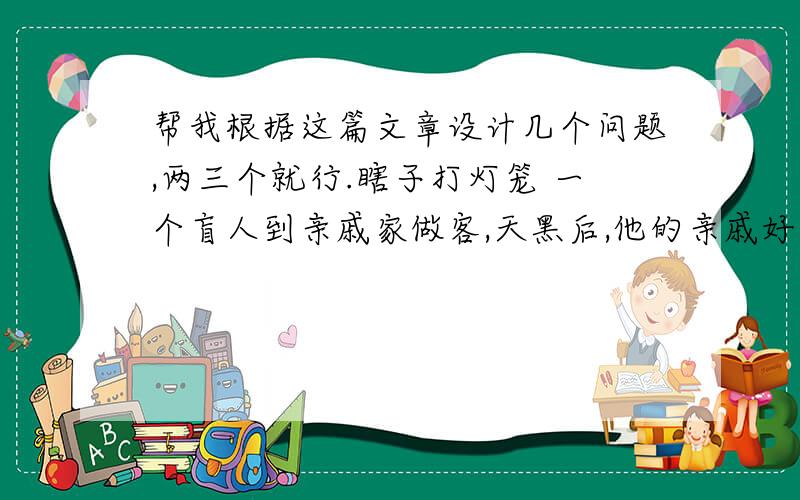 帮我根据这篇文章设计几个问题,两三个就行.瞎子打灯笼 一个盲人到亲戚家做客,天黑后,他的亲戚好心为他点了个灯笼,说：“天晚了,路黑,你打个灯笼回家吧!”盲人火冒三丈地说：“你明明