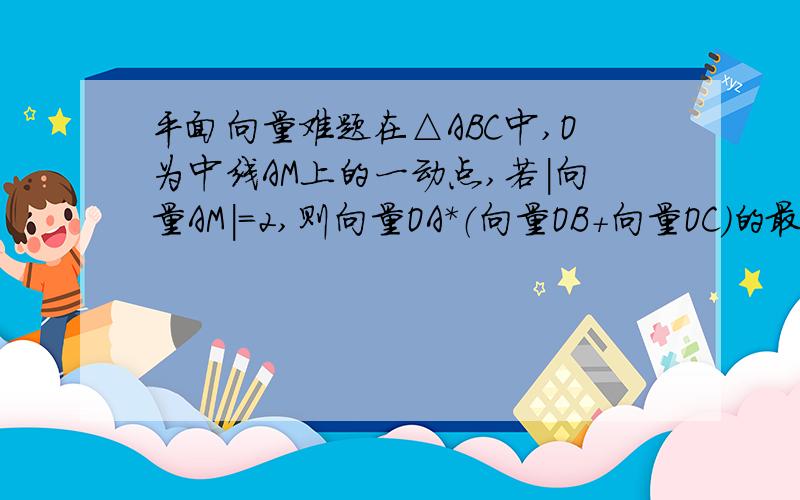 平面向量难题在△ABC中,O为中线AM上的一动点,若|向量AM|=2,则向量OA*（向量OB+向量OC）的最小值为____