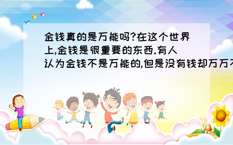 金钱真的是万能吗?在这个世界上,金钱是很重要的东西.有人认为金钱不是万能的,但是没有钱却万万不能；但是又有多少人认为有钱使得鬼推磨?有人可以为金钱而抛弃家庭.亲人等等,甚至可以