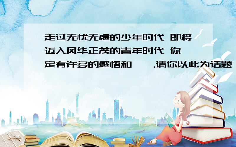 走过无忧无虑的少年时代 即将迈入风华正茂的青年时代 你一定有许多的感悟和憧憬.请你以此为话题 自拟题