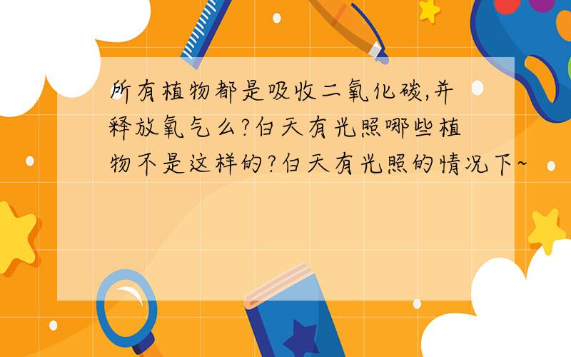 所有植物都是吸收二氧化碳,并释放氧气么?白天有光照哪些植物不是这样的?白天有光照的情况下~